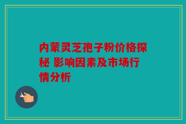 内蒙灵芝孢子粉价格探秘 影响因素及市场行情分析