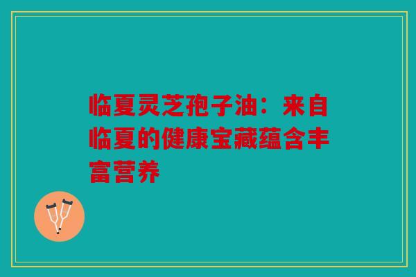 临夏灵芝孢子油：来自临夏的健康宝藏蕴含丰富营养