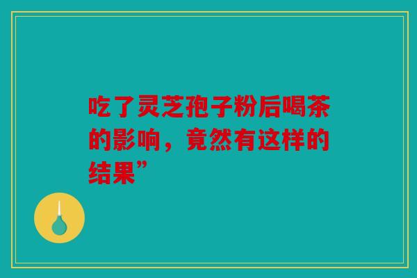 吃了灵芝孢子粉后喝茶的影响，竟然有这样的结果”