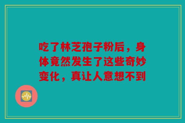 吃了林芝孢子粉后，身体竟然发生了这些奇妙变化，真让人意想不到