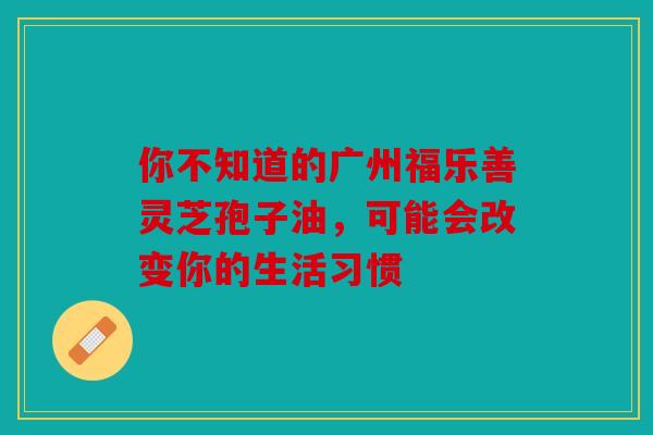 你不知道的广州福乐善灵芝孢子油，可能会改变你的生活习惯