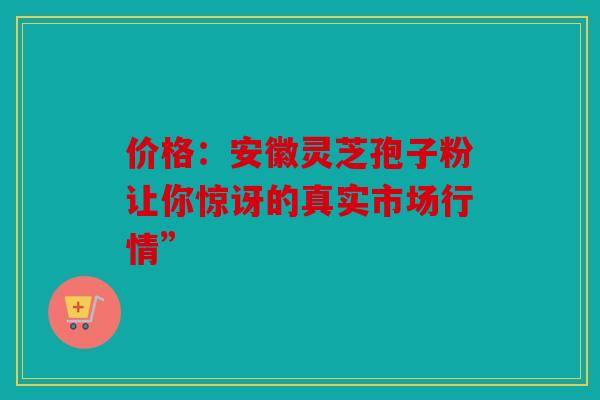 价格：安徽灵芝孢子粉让你惊讶的真实市场行情”