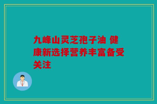 九峰山灵芝孢子油 健康新选择营养丰富备受关注