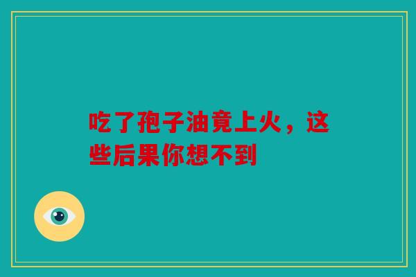 吃了孢子油竟上火，这些后果你想不到