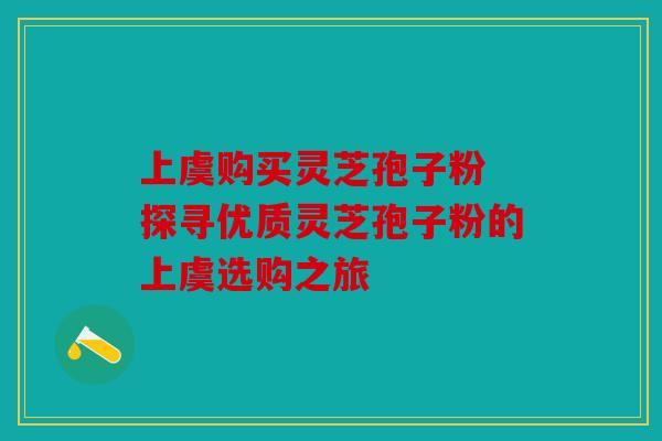 上虞购买灵芝孢子粉 探寻优质灵芝孢子粉的上虞选购之旅