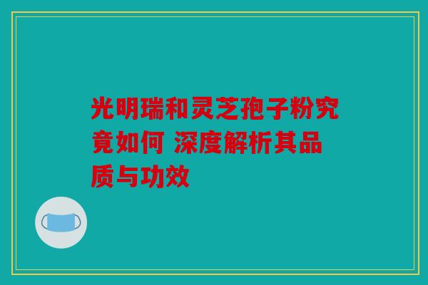 光明瑞和灵芝孢子粉究竟如何 深度解析其品质与功效