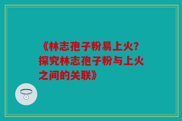 《林志孢子粉易上火？探究林志孢子粉与上火之间的关联》