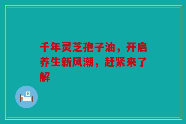 千年灵芝孢子油，开启养生新风潮，赶紧来了解