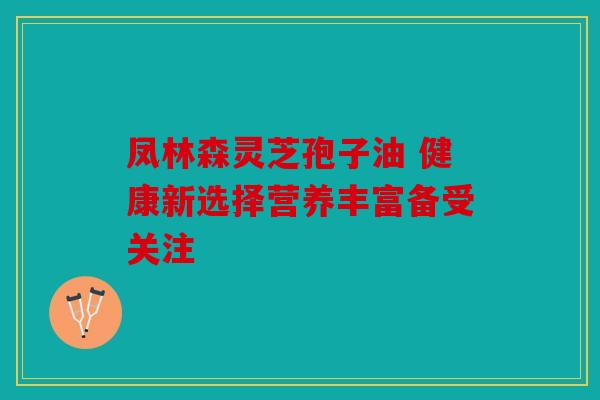 凤林森灵芝孢子油 健康新选择营养丰富备受关注