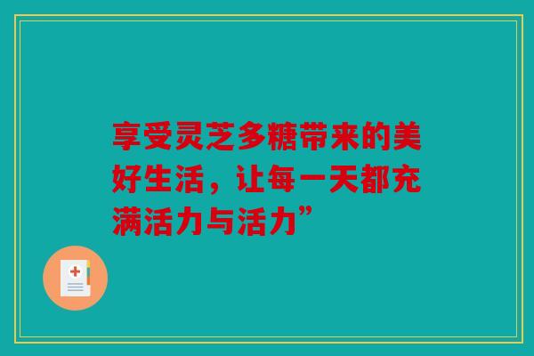 享受灵芝多糖带来的美好生活，让每一天都充满活力与活力”