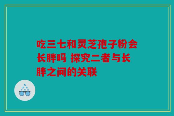 吃三七和灵芝孢子粉会长胖吗 探究二者与长胖之间的关联