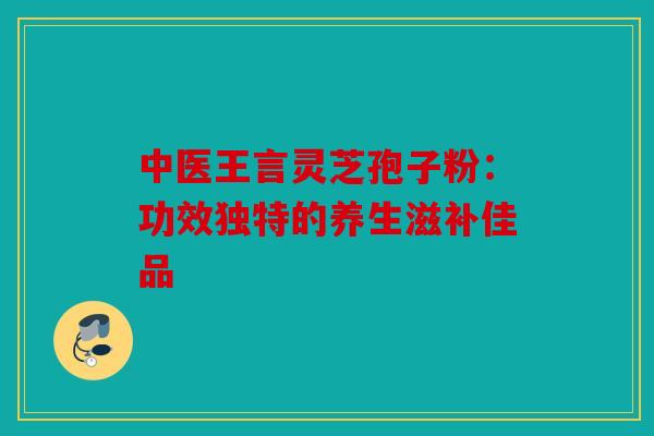 中医王言灵芝孢子粉：功效独特的养生滋补佳品