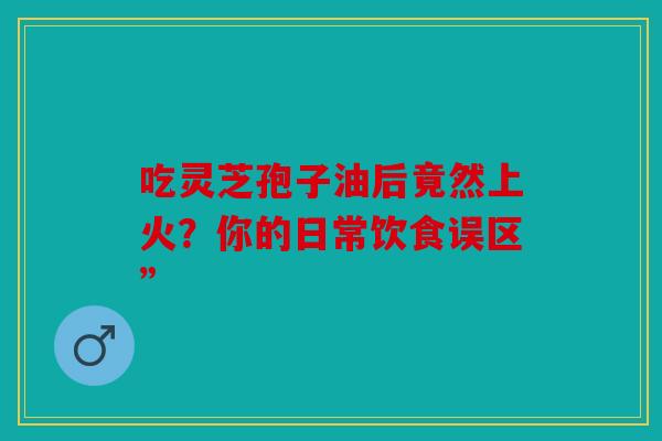 吃灵芝孢子油后竟然上火？你的日常饮食误区”