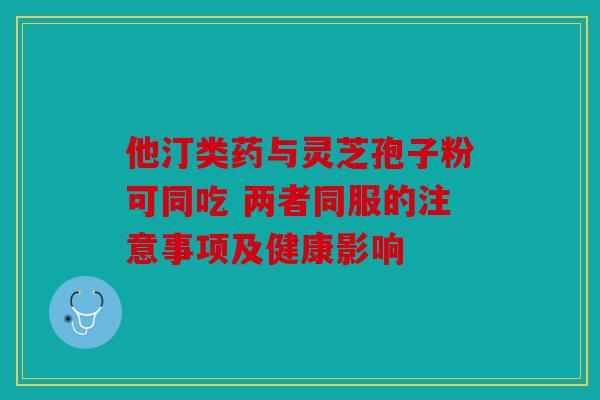 他汀类药与灵芝孢子粉可同吃 两者同服的注意事项及健康影响
