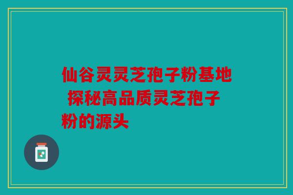 仙谷灵灵芝孢子粉基地 探秘高品质灵芝孢子粉的源头