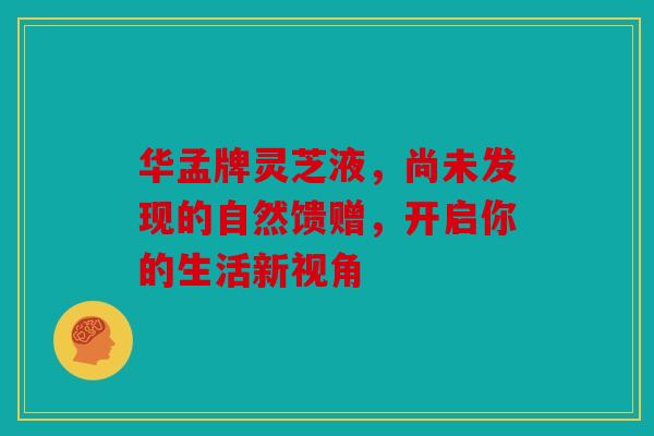 华孟牌灵芝液，尚未发现的自然馈赠，开启你的生活新视角
