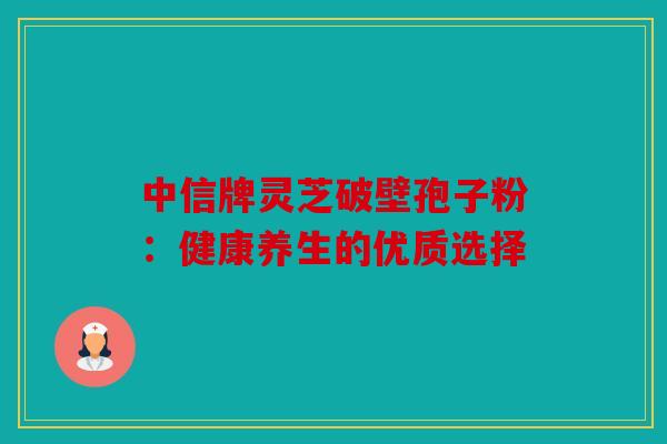 中信牌灵芝破壁孢子粉：健康养生的优质选择