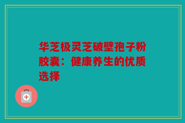 华芝极灵芝破壁孢子粉胶囊：健康养生的优质选择