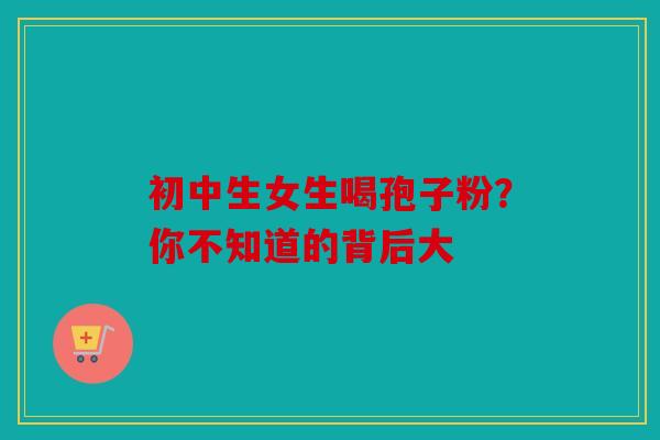 初中生女生喝孢子粉？你不知道的背后大