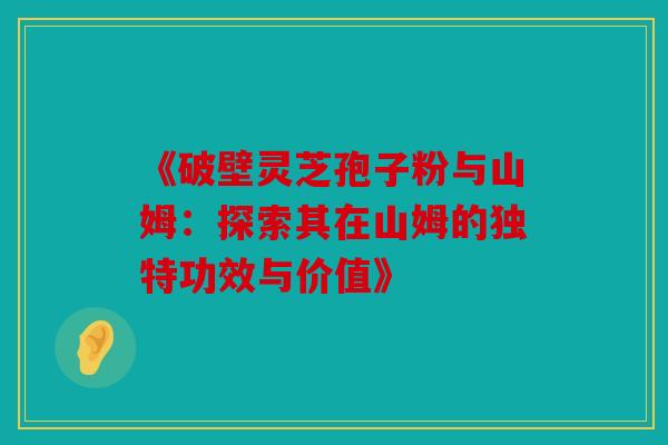 《破壁灵芝孢子粉与山姆：探索其在山姆的独特功效与价值》