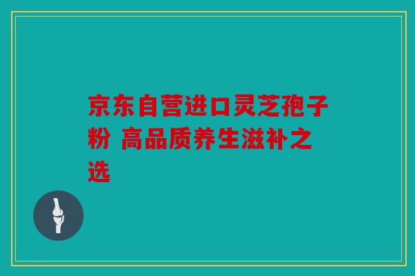 京东自营进口灵芝孢子粉 高品质养生滋补之选