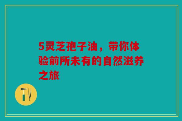5灵芝孢子油，带你体验前所未有的自然滋养之旅