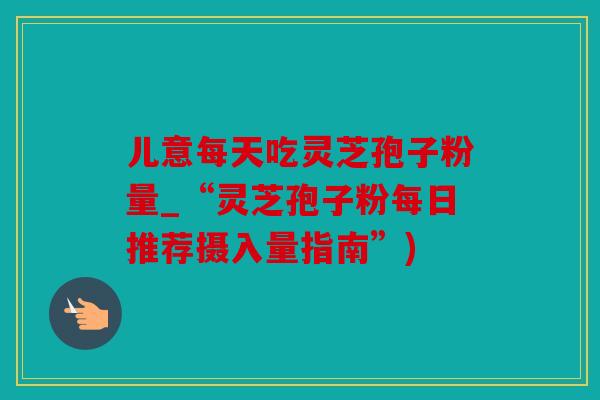 儿意每天吃灵芝孢子粉量_“灵芝孢子粉每日推荐摄入量指南”)