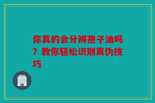 你真的会分辨孢子油吗？教你轻松识别真伪技巧
