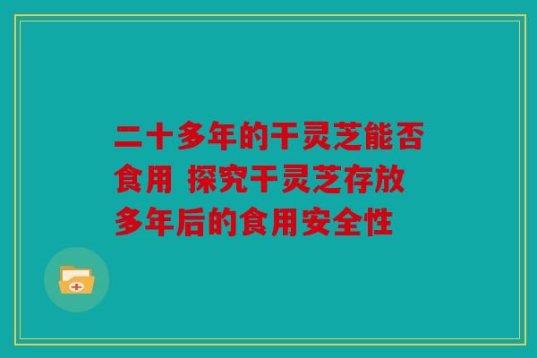 二十多年的干灵芝能否食用 探究干灵芝存放多年后的食用安全性