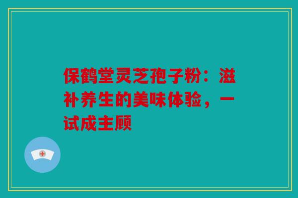 保鹤堂灵芝孢子粉：滋补养生的美味体验，一试成主顾