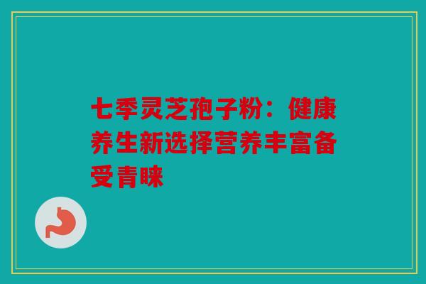 七季灵芝孢子粉：健康养生新选择营养丰富备受青睐