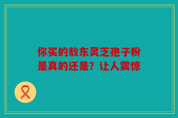 你买的敖东灵芝孢子粉是真的还是？让人震惊
