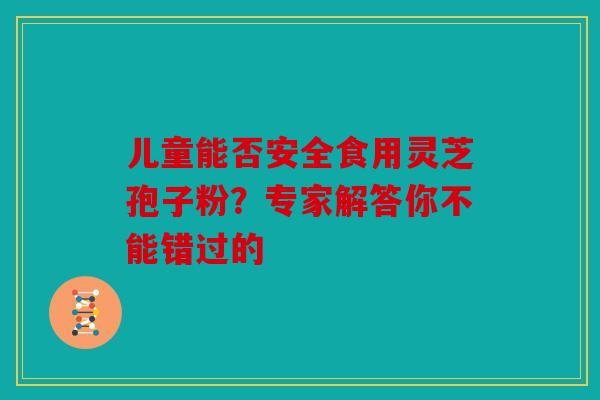 儿童能否安全食用灵芝孢子粉？专家解答你不能错过的