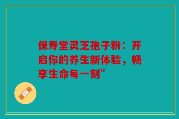 保寿堂灵芝孢子粉：开启你的养生新体验，畅享生命每一刻”