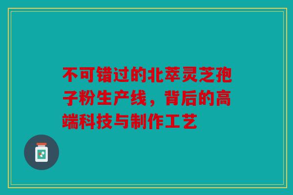 不可错过的北萃灵芝孢子粉生产线，背后的高端科技与制作工艺