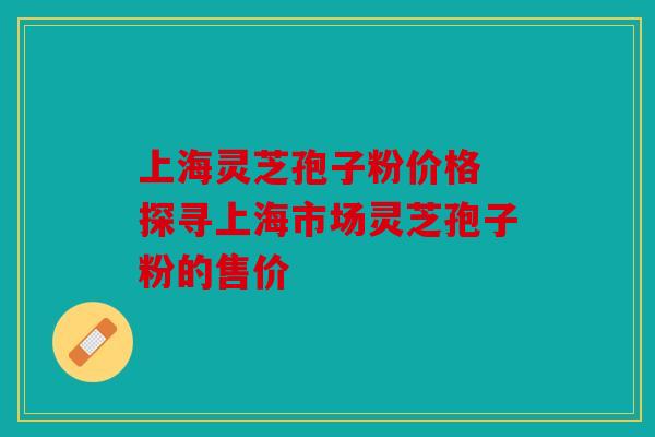 上海灵芝孢子粉价格 探寻上海市场灵芝孢子粉的售价
