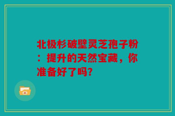 北极杉破壁灵芝孢子粉：提升的天然宝藏，你准备好了吗？