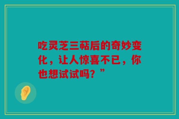 吃灵芝三萜后的奇妙变化，让人惊喜不已，你也想试试吗？”