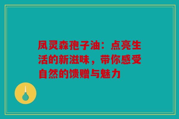 凤灵森孢子油：点亮生活的新滋味，带你感受自然的馈赠与魅力