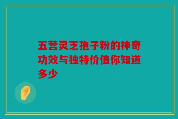 五营灵芝孢子粉的神奇功效与独特价值你知道多少