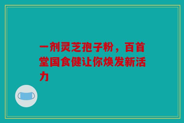 一剂灵芝孢子粉，百首堂国食健让你焕发新活力