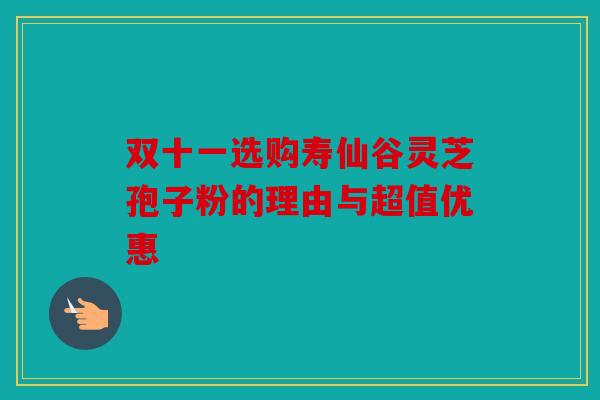 双十一选购寿仙谷灵芝孢子粉的理由与超值优惠