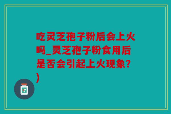 吃灵芝孢子粉后会上火吗_灵芝孢子粉食用后是否会引起上火现象？)