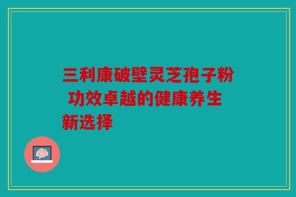 三利康破壁灵芝孢子粉 功效卓越的健康养生新选择