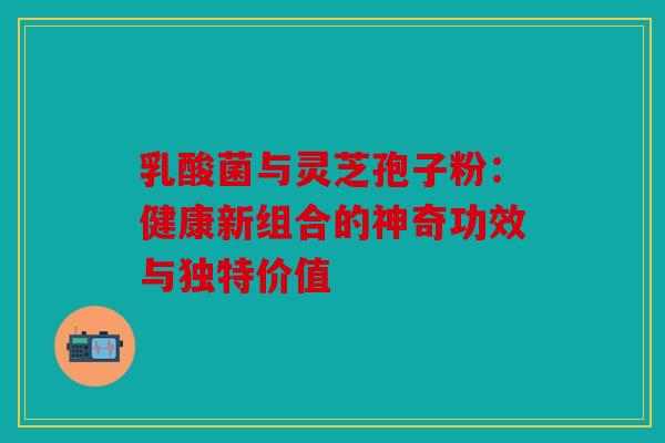 乳酸菌与灵芝孢子粉：健康新组合的神奇功效与独特价值