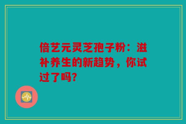 倍艺元灵芝孢子粉：滋补养生的新趋势，你试过了吗？