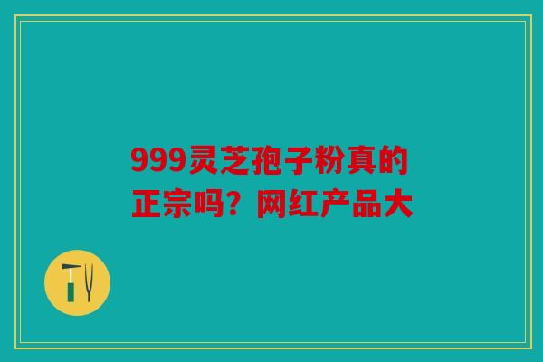 999灵芝孢子粉真的正宗吗？网红产品大
