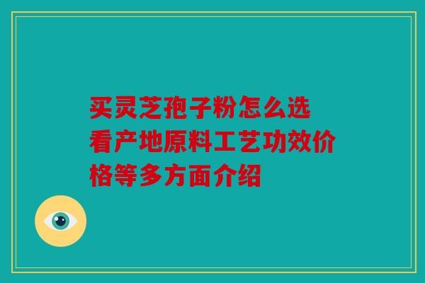 买灵芝孢子粉怎么选 看产地原料工艺功效价格等多方面介绍