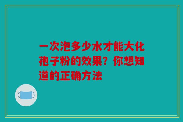 一次泡多少水才能大化孢子粉的效果？你想知道的正确方法