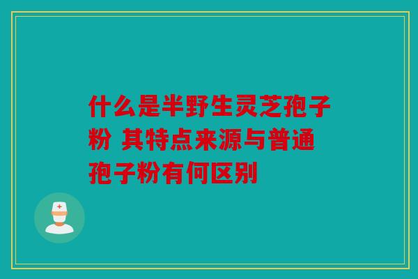 什么是半野生灵芝孢子粉 其特点来源与普通孢子粉有何区别